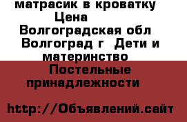 матрасик в кроватку › Цена ­ 700 - Волгоградская обл., Волгоград г. Дети и материнство » Постельные принадлежности   